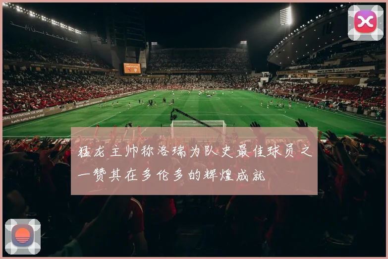 猛龙主帅称洛瑞为队史最佳球员之一赞其在多伦多的辉煌成就