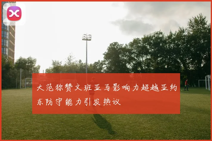 大范称赞文班亚马影响力超越亚约东防守能力引发热议