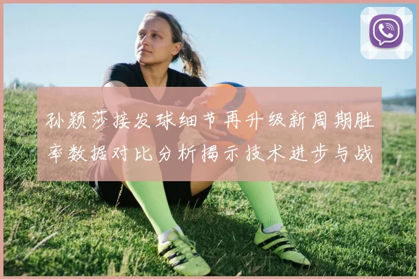 孙颖莎接发球细节再升级新周期胜率数据对比分析揭示技术进步与战术变化