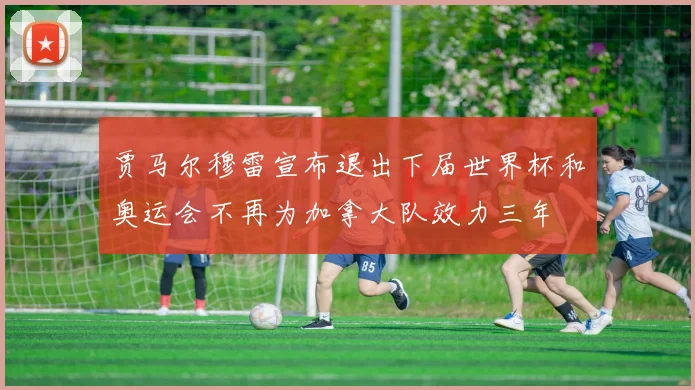 贾马尔穆雷宣布退出下届世界杯和奥运会不再为加拿大队效力三年