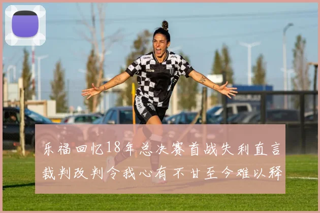 乐福回忆18年总决赛首战失利直言裁判改判令我心有不甘至今难以释怀