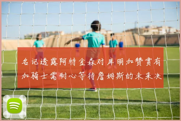 名记透露阿特金森对库明加赞赏有加骑士需耐心等待詹姆斯的未来决定