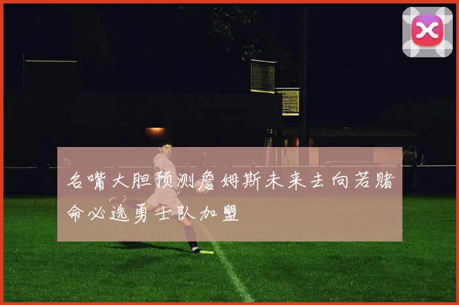 名嘴大胆预测詹姆斯未来去向若赌命必选勇士队加盟