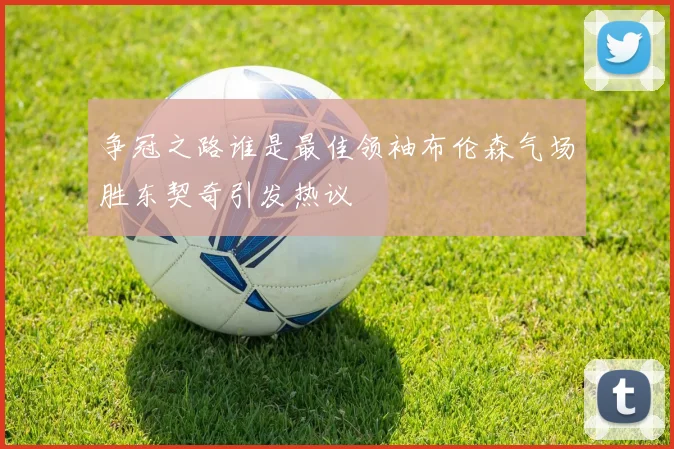 争冠之路谁是最佳领袖布伦森气场胜东契奇引发热议