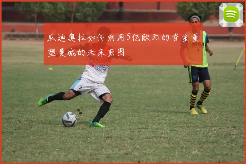 瓜迪奥拉如何利用5亿欧元的资金重塑曼城的未来蓝图