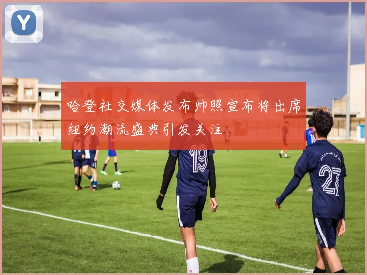 哈登社交媒体发布帅照宣布将出席纽约潮流盛典引发关注