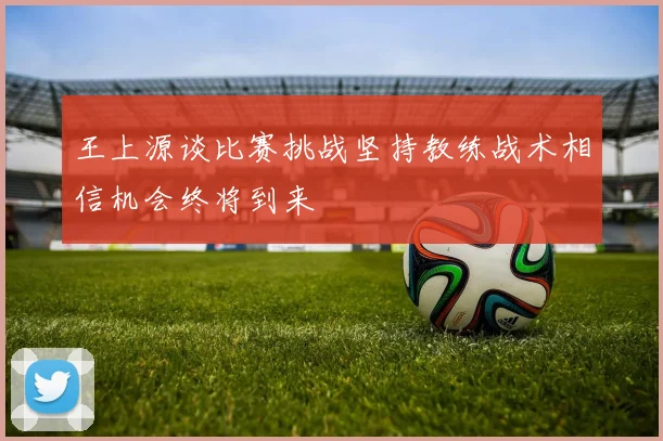 王上源谈比赛挑战坚持教练战术相信机会终将到来