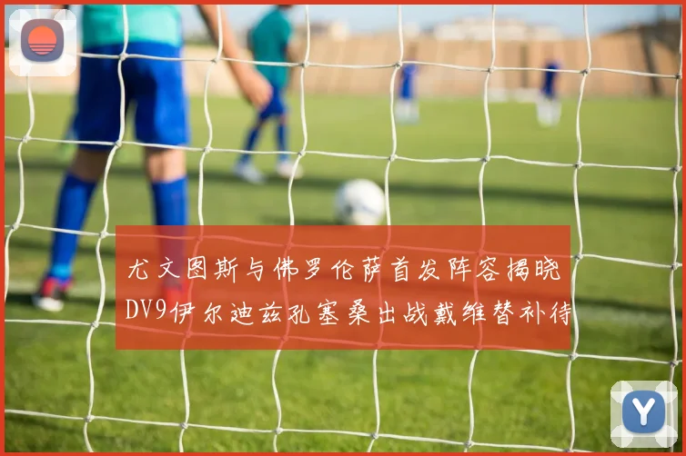 尤文图斯与佛罗伦萨首发阵容揭晓DV9伊尔迪兹孔塞桑出战戴维替补待命