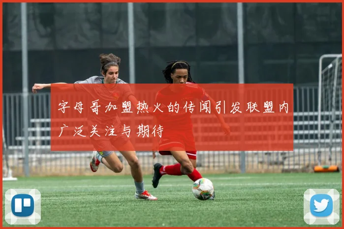 字母哥加盟热火的传闻引发联盟内广泛关注与期待