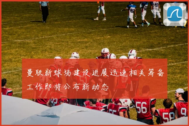 曼联新球场建设进展迅速相关筹备工作即将公布新动态