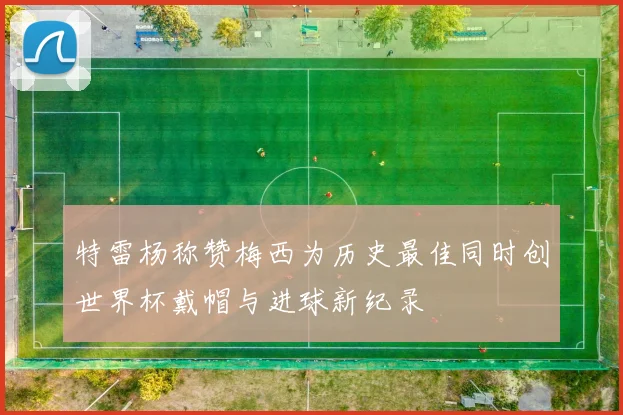 特雷杨称赞梅西为历史最佳同时创世界杯戴帽与进球新纪录