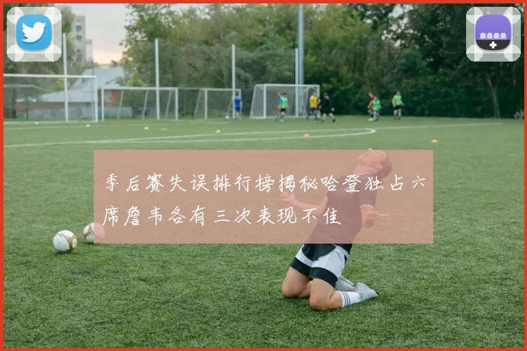 季后赛失误排行榜揭秘哈登独占六席詹韦各有三次表现不佳