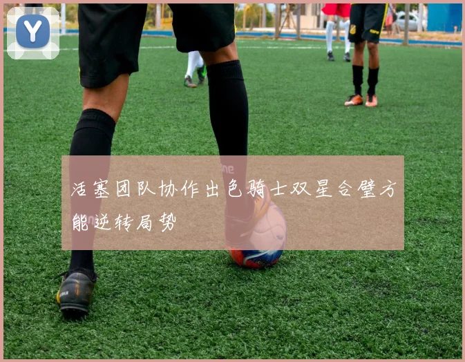 活塞团队协作出色骑士双星合璧方能逆转局势