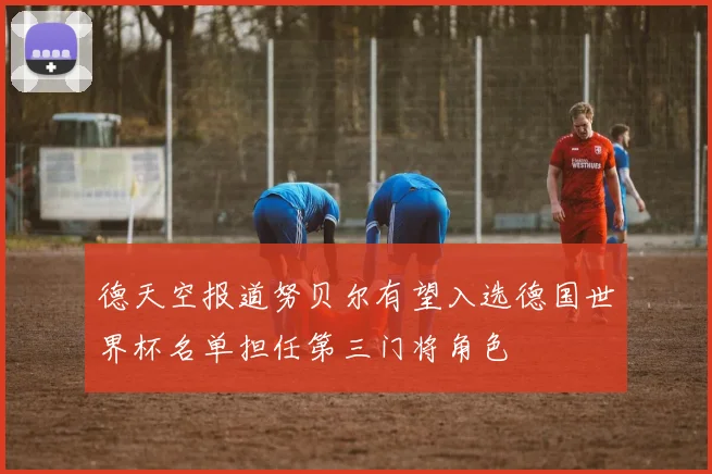 德天空报道努贝尔有望入选德国世界杯名单担任第三门将角色