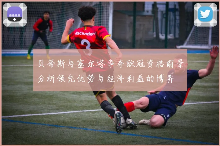 贝蒂斯与塞尔塔争夺欧冠资格前景分析领先优势与经济利益的博弈