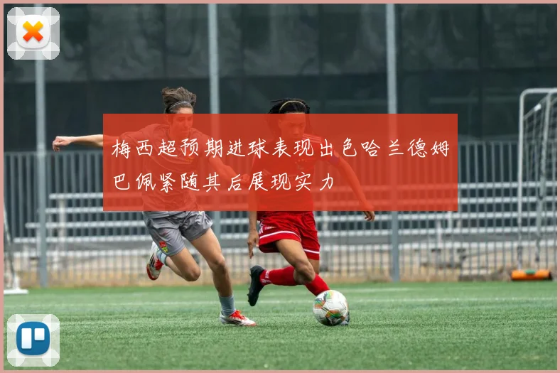 梅西超预期进球表现出色哈兰德姆巴佩紧随其后展现实力