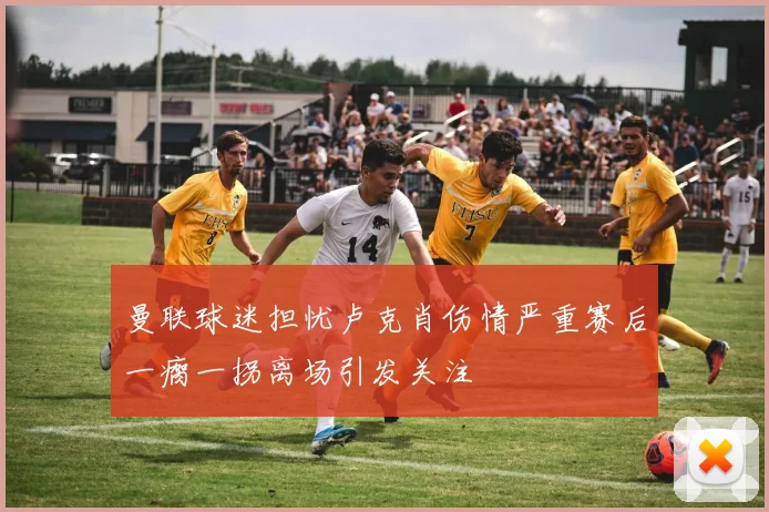 曼联球迷担忧卢克肖伤情严重赛后一瘸一拐离场引发关注