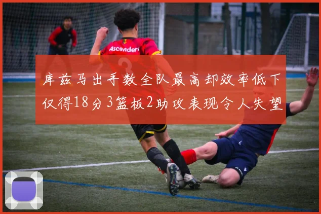 库兹马出手数全队最高却效率低下仅得18分3篮板2助攻表现令人失望