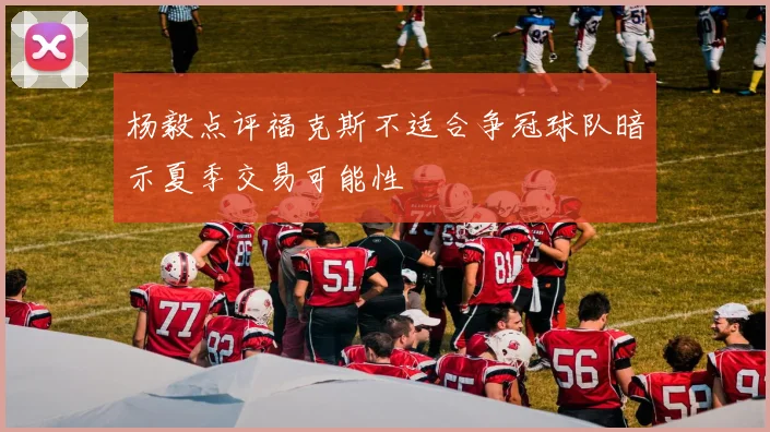 杨毅点评福克斯不适合争冠球队暗示夏季交易可能性