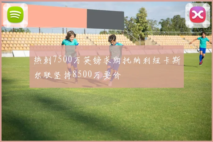 热刺7500万英镑求购托纳利纽卡斯尔联坚持8500万要价