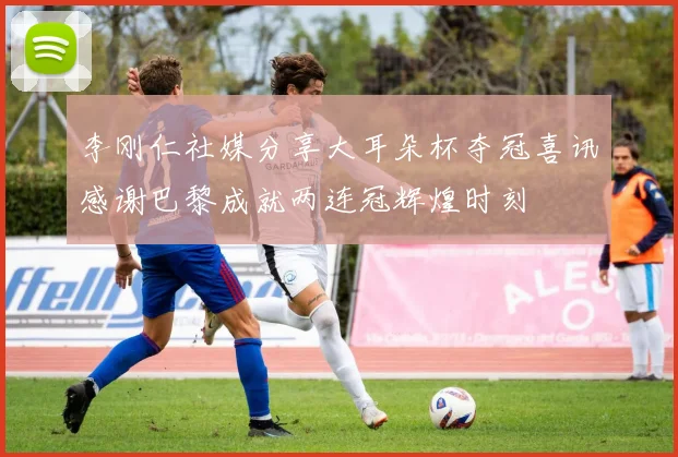 李刚仁社媒分享大耳朵杯夺冠喜讯感谢巴黎成就两连冠辉煌时刻