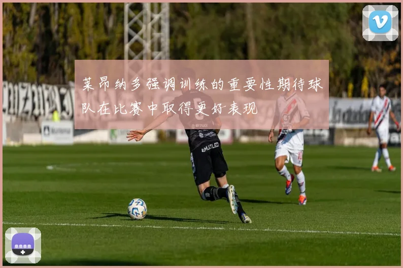 莱昂纳多强调训练的重要性期待球队在比赛中取得更好表现