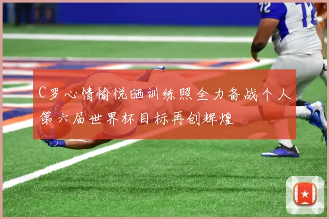 C罗心情愉悦晒训练照全力备战个人第六届世界杯目标再创辉煌