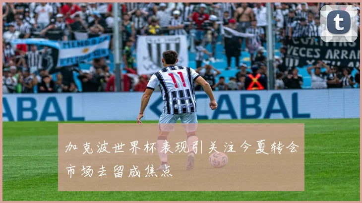 加克波世界杯表现引关注今夏转会市场去留成焦点