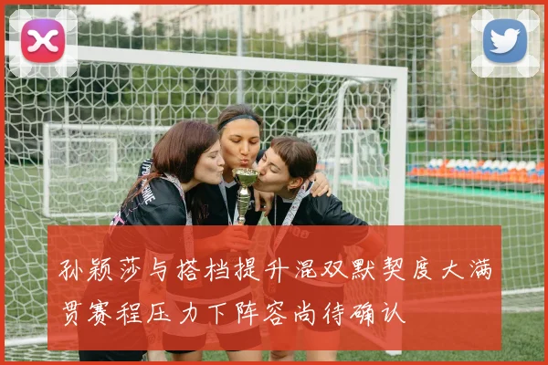 孙颖莎与搭档提升混双默契度大满贯赛程压力下阵容尚待确认